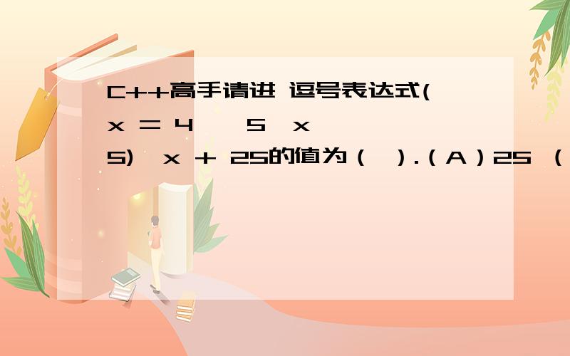 C++高手请进 逗号表达式(x = 4 * 5,x * 5),x + 25的值为（ ）.（A）25 （B）20 （C）100 （D）45为什么我觉得是125啊!