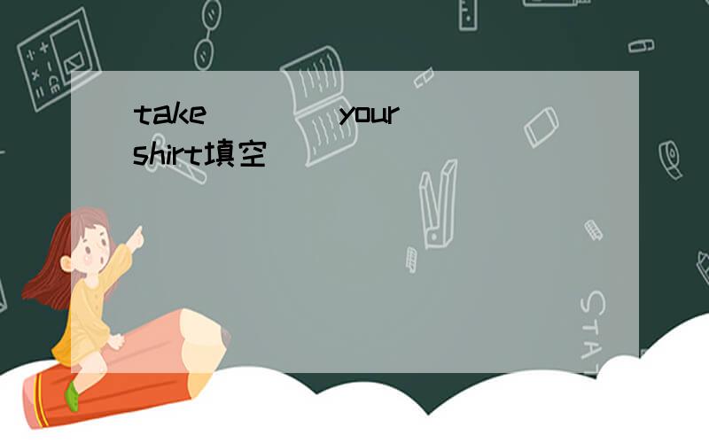 take ___ your shirt填空