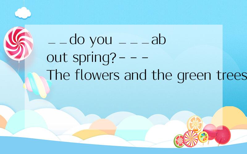 __do you ___about spring?---The flowers and the green trees.Awhat ;like Bwhat ;think 那么这里面how/what dou you think /like ..还有how so you do what do you do 等这些具体的句型是什么呢?有哪些用法呢?