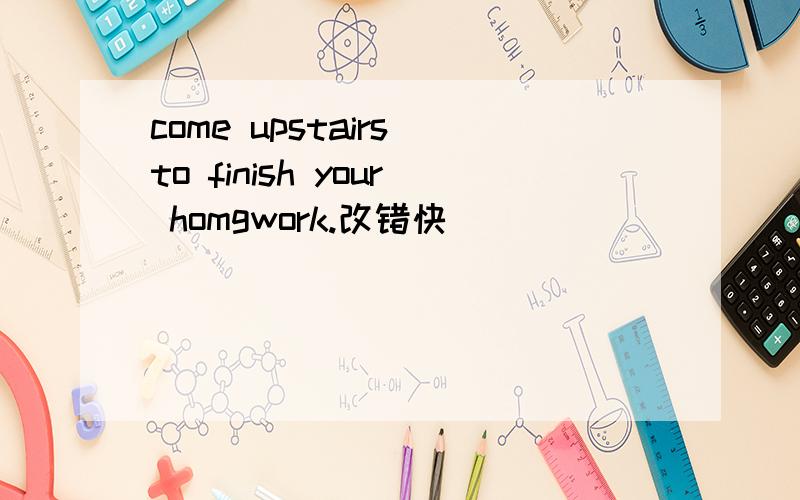 come upstairs to finish your homgwork.改错快