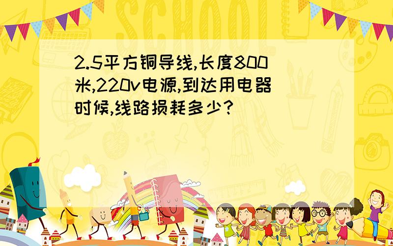 2.5平方铜导线,长度800米,220v电源,到达用电器时候,线路损耗多少?