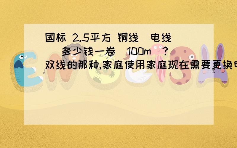 国标 2.5平方 铜线（电线） 多少钱一卷（100m）?双线的那种,家庭使用家庭现在需要更换电线,打算用国标 2.5平方 铜线,有哪位仁兄知道价格,如果有卖这种电线的,可以给我留言,我会跟你们联系