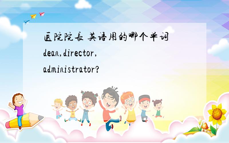 医院院长 英语用的哪个单词 dean,director,administrator?