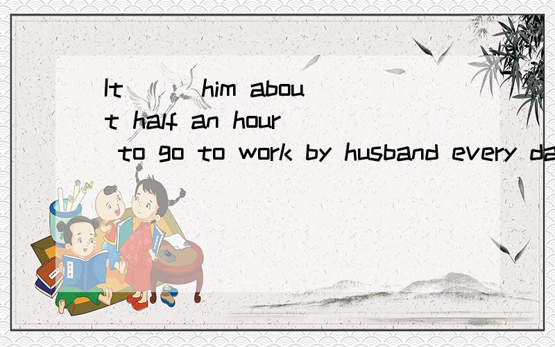 It ( )him about half an hour to go to work by husband every dayA spends B takes C costs D pays 这应选什么,为什么?