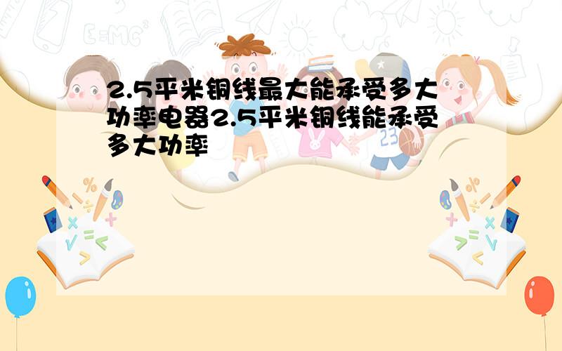 2.5平米铜线最大能承受多大功率电器2.5平米铜线能承受多大功率