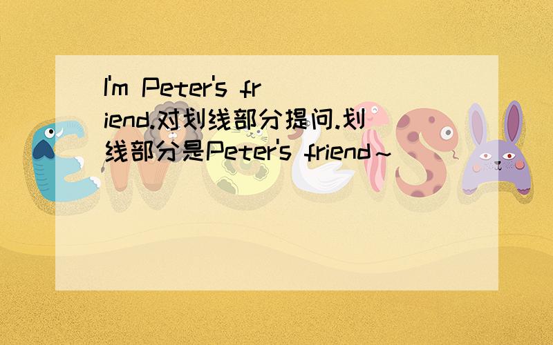 I'm Peter's friend.对划线部分提问.划线部分是Peter's friend～