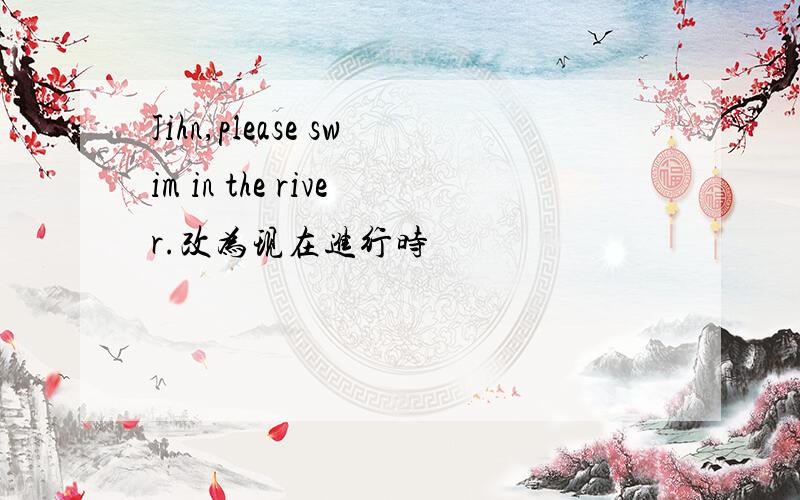 Jihn,please swim in the river.改为现在进行时