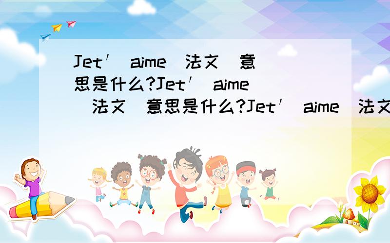 Jet′ aime(法文)意思是什么?Jet′ aime(法文)意思是什么?Jet′ aime(法文)意思是什么?Jet′ aime(法文)意思是什么?Jet′ aime(法文)意思是什么?