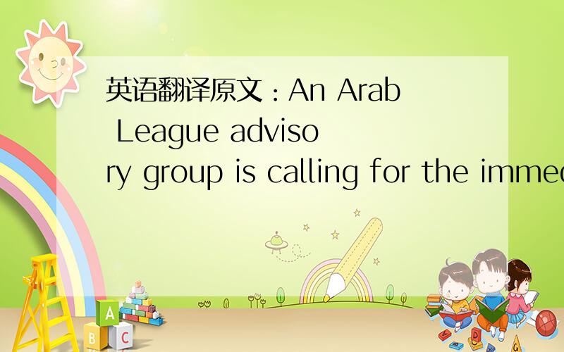 英语翻译原文：An Arab League advisory group is calling for the immediate withdrawal of League observers from Syria.The group says the observers are failing to prevent the killing of civilians by government forces.On Sunday the speaker of the A