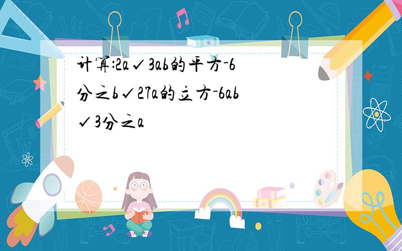 计算:2a√3ab的平方-6分之b√27a的立方-6ab√3分之a