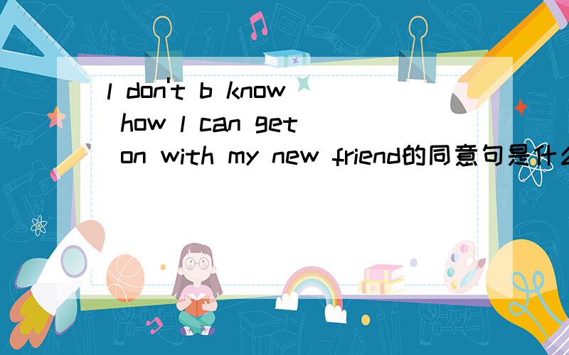 l don't b know how l can get on with my new friend的同意句是什么啊,大家都思考思考吧