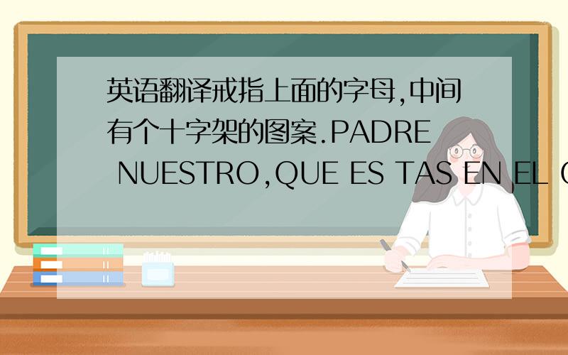 英语翻译戒指上面的字母,中间有个十字架的图案.PADRE NUESTRO,QUE ES TAS EN EL CIELO,SANTIFICADO SEA TU NOM BRE;VENGA A NOSOTROS TU REIN O;HAG AS E TU VOLUNTAD EN LA TIERRA OF ENDEN :NO NOS DEJES CAER EN LATENTACION.Y LIBRANOS DEL MA