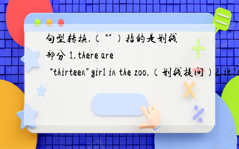 句型转换.（“”）指的是划线部分 1.there are “thirteen”girl in the zoo.（划线提问）2.it‘s “monday”today.（划线提问）3.they are having a talk in the park now.（疑问句）4.these red shirts are “lily’s”.（