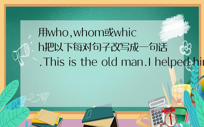 用who,whom或which把以下每对句子改写成一句话.This is the old man.I helped him the before yesterday.