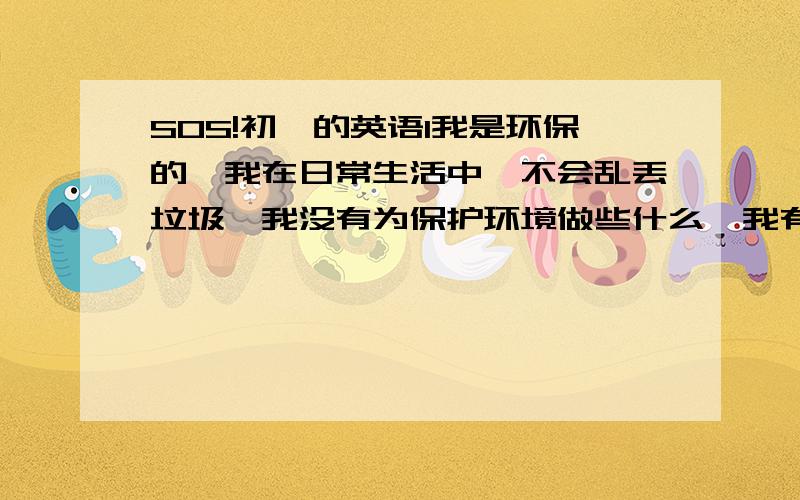 SOS!初一的英语1我是环保的,我在日常生活中,不会乱丢垃圾,我没有为保护环境做些什么,我有一些坏习惯,但是我以后会改的,我想呼吁人们保护环境,不要破坏环境.帮忙把这段话翻译成英语,