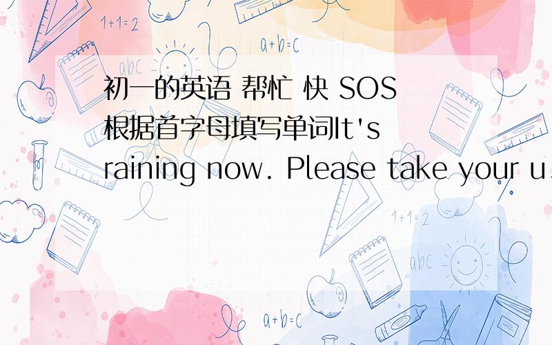 初一的英语 帮忙 快 SOS根据首字母填写单词It's raining now. Please take your u_______.It'ssunny day. Please wear your s_________.There is wind on w_____days.There is s______on s__________days.