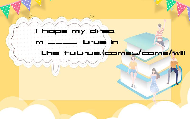 I hope my dream ____ true in the futrue.(comes/came/will come/to/com)There are____ food and vegetables in the supermaket.muchmanyall kinds ofa kind of