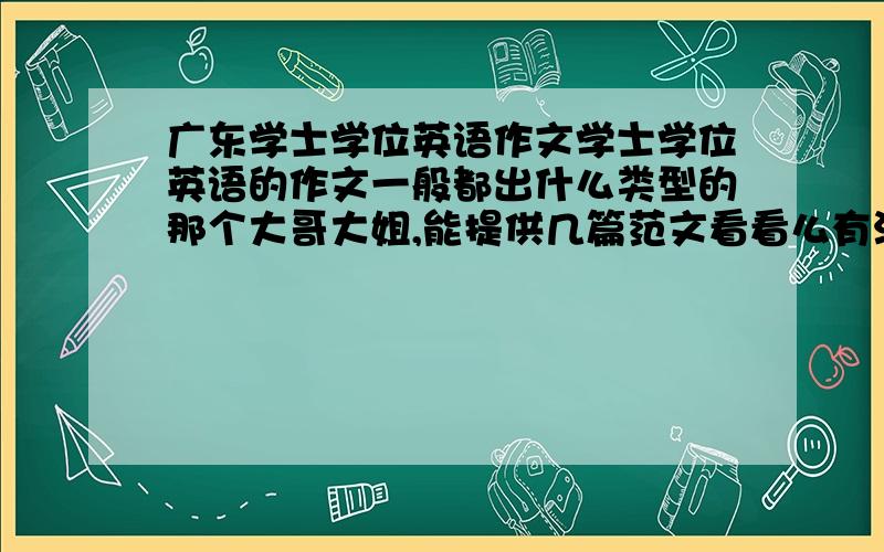 广东学士学位英语作文学士学位英语的作文一般都出什么类型的那个大哥大姐,能提供几篇范文看看么有没有参加辅导的,认为今年题目最可能的方向