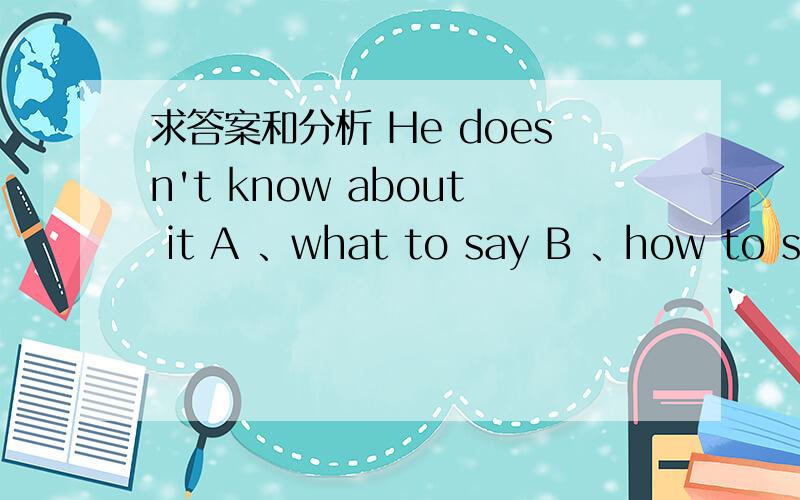 求答案和分析 He doesn't know about it A 、what to say B 、how to say itA 、what to say B 、how to say it C、what should he say D、how should he say