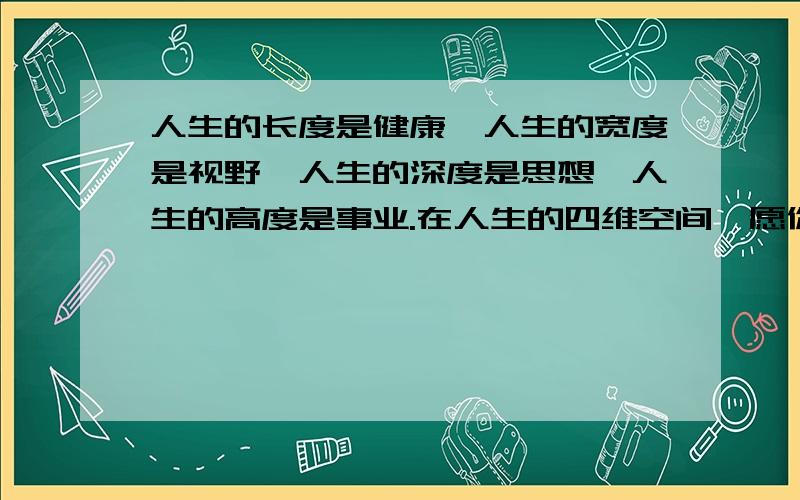 人生的长度是健康,人生的宽度是视野,人生的深度是思想,人生的高度是事业.在人生的四维空间,愿你不...人生的长度是健康,人生的宽度是视野,人生的深度是思想,人生的高度是事业.在人生的