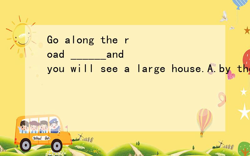 Go along the road ______and you will see a large house.A.by the end      B.at the endC.in the end       D.to the end