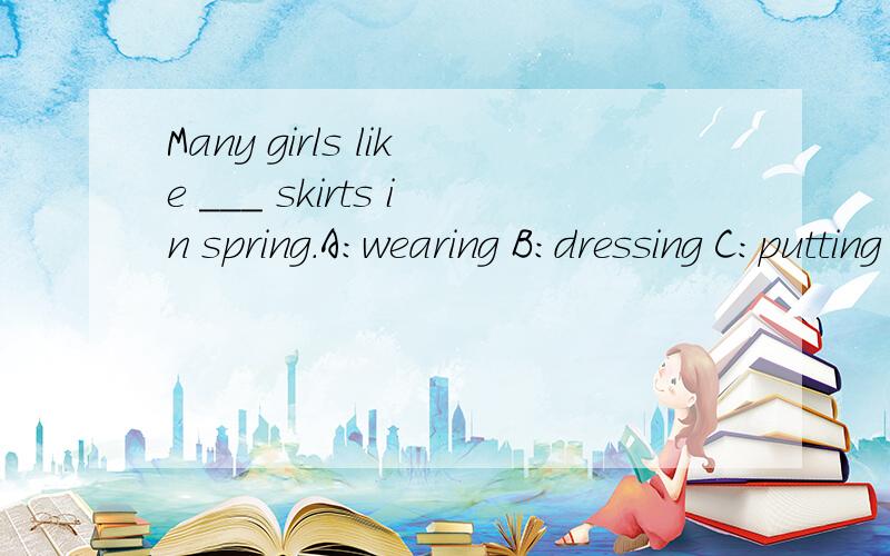 Many girls like ___ skirts in spring.A:wearing B:dressing C:putting on D:dressing up 选什么?请告诉我为什么,