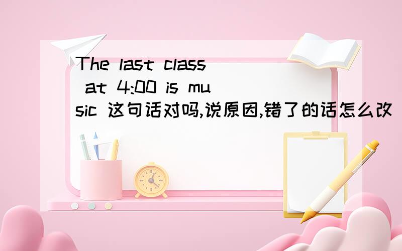 The last class at 4:00 is music 这句话对吗,说原因,错了的话怎么改