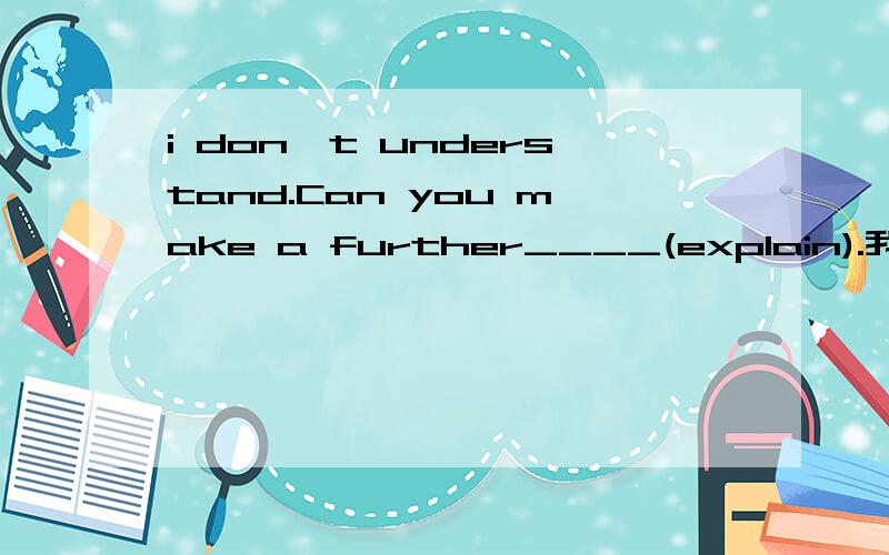 i don't understand.Can you make a further____(explain).我是学生,请给予详细的解说.因还有很多问题要提问不能立即选择答案.