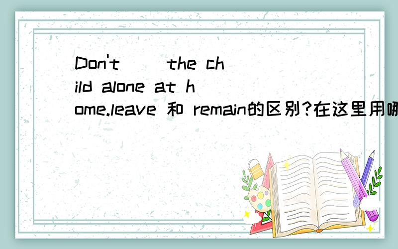 Don't__ the child alone at home.leave 和 remain的区别?在这里用哪个好
