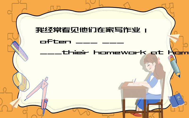 我经常看见他们在家写作业 I often ___ ___ ___thieir homework at home