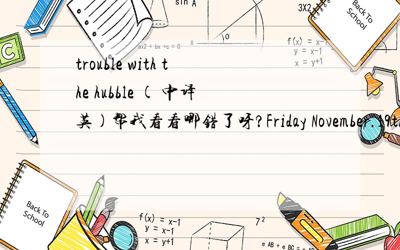 trouble with the hubble ( 中译英)帮我看看哪错了呀?Friday November.19th 2010 CloudyHubble telescope was launched into space by NASA on April 20th.1990,which cost more than a billion dollars.Hubble had some problems from the beginning.The pi