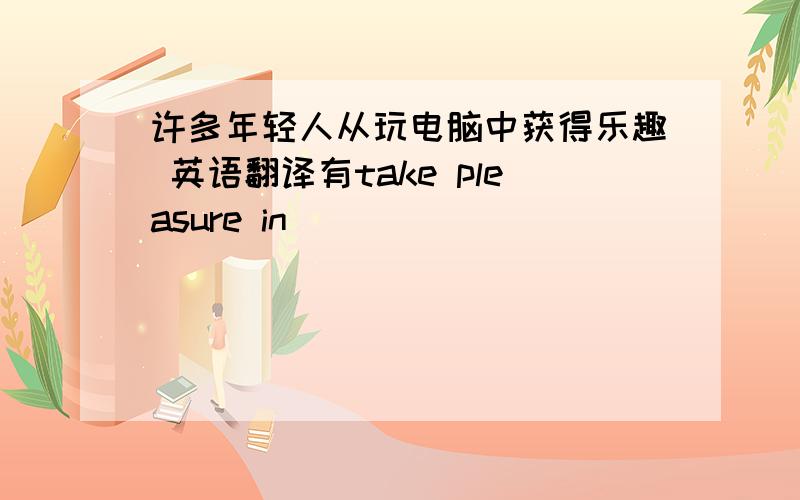 许多年轻人从玩电脑中获得乐趣 英语翻译有take pleasure in