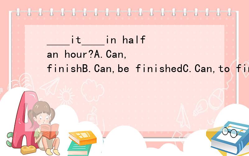 ＿＿it＿＿in half an hour?A.Can,finishB.Can,be finishedC.Can,to finishD.Can,be finish