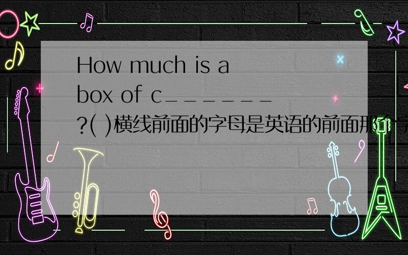 How much is a box of c______?( )横线前面的字母是英语的前面那个字母,后面那个括号是填中文意思.