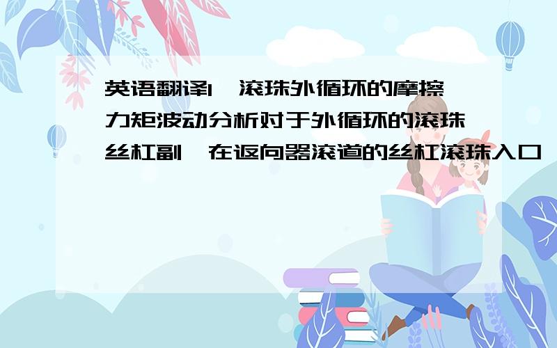 英语翻译1、滚珠外循环的摩擦力矩波动分析对于外循环的滚珠丝杠副,在返向器滚道的丝杠滚珠入口,由于丝杠的预紧效果,滚珠必须克服丝杠摩擦阻力产生的扭矩才能使得滚珠进入滚道,即需