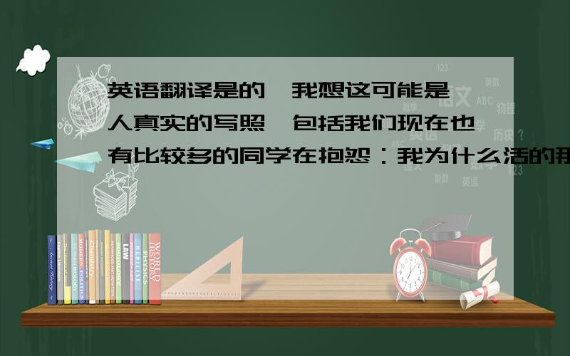 英语翻译是的,我想这可能是一人真实的写照,包括我们现在也有比较多的同学在抱怨：我为什么活的那么累,为什么要做我不喜欢做的事,为什么学业压力、工作竞争那么大等等,这些都是事实,