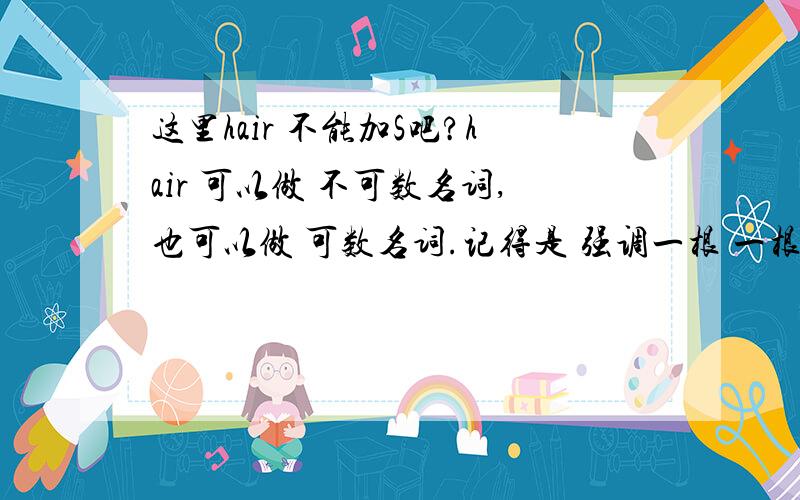 这里hair 不能加S吧?hair 可以做 不可数名词,也可以做 可数名词.记得是 强调一根 一根的 时候 可以 当可数名词来用那在这个句型中:have sth done ,have your hair cut .这里面 hair 就不用加s