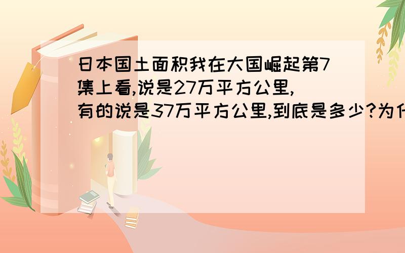 日本国土面积我在大国崛起第7集上看,说是27万平方公里,有的说是37万平方公里,到底是多少?为什么同一集大国崛起会出现两个不同的说法,中央电视台做节目怎么这么不严谨呢?求知情人士指