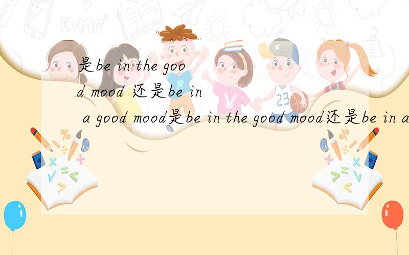 是be in the good mood 还是be in a good mood是be in the good mood还是be in a good mood