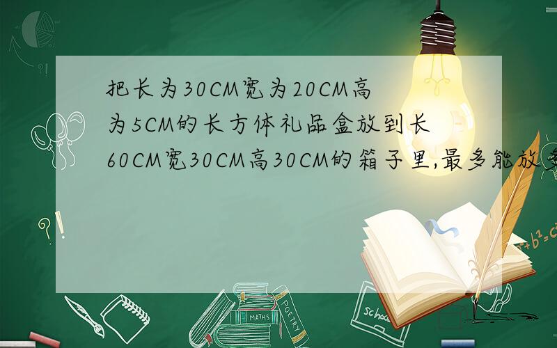 把长为30CM宽为20CM高为5CM的长方体礼品盒放到长60CM宽30CM高30CM的箱子里,最多能放多少盒?马上要!说错了，把长为30CM宽为20CM高为5CM的长方体礼品盒放到长60CM宽30CM高40CM的箱子里,最多能放多少