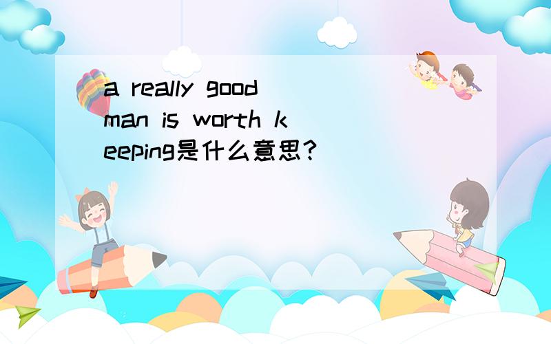 a really good man is worth keeping是什么意思?