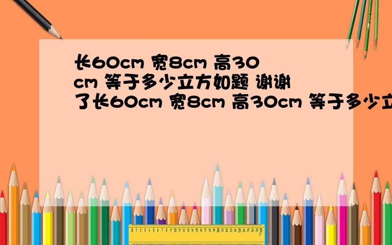 长60cm 宽8cm 高30cm 等于多少立方如题 谢谢了长60cm 宽8cm 高30cm 等于多少立方 铁板