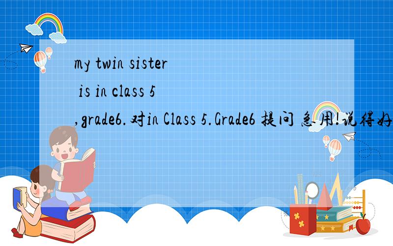 my twin sister is in class 5,grade6.对in Class 5.Grade6 提问 急用!说得好给20悬赏分!
