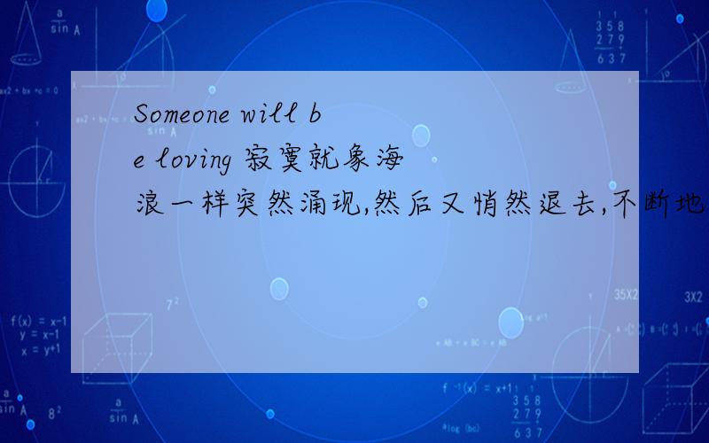 Someone will be loving 寂寞就象海浪一样突然涌现,然后又悄然退去,不断地重复着 Someone will be loving you 祝福背后心痛得清楚