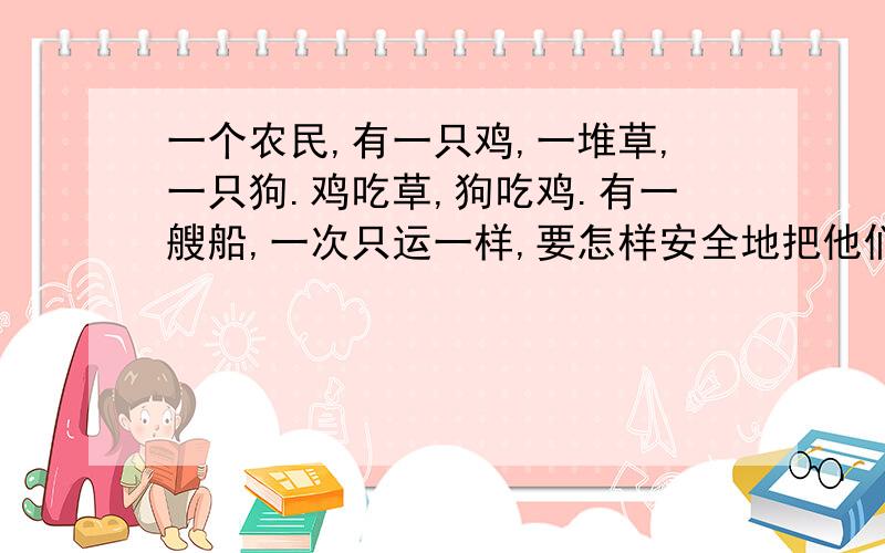 一个农民,有一只鸡,一堆草,一只狗.鸡吃草,狗吃鸡.有一艘船,一次只运一样,要怎样安全地把他们运过去?