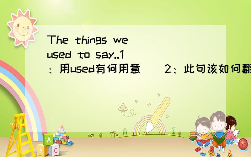 The things we used to say..1：用used有何用意．．2：此句该如何翻译．．．．3：能举个例子么