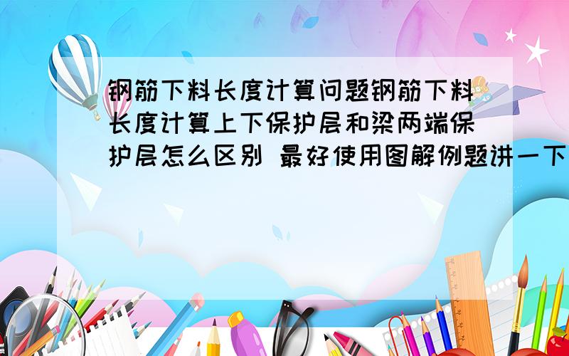 钢筋下料长度计算问题钢筋下料长度计算上下保护层和梁两端保护层怎么区别 最好使用图解例题讲一下