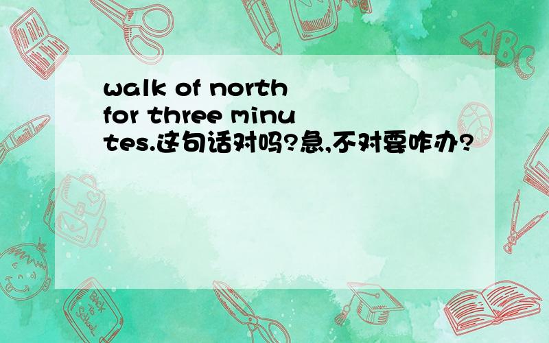 walk of north for three minutes.这句话对吗?急,不对要咋办?