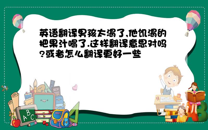 英语翻译男孩太渴了,他饥渴的把果汁喝了.这样翻译意思对吗?或者怎么翻译更好一些