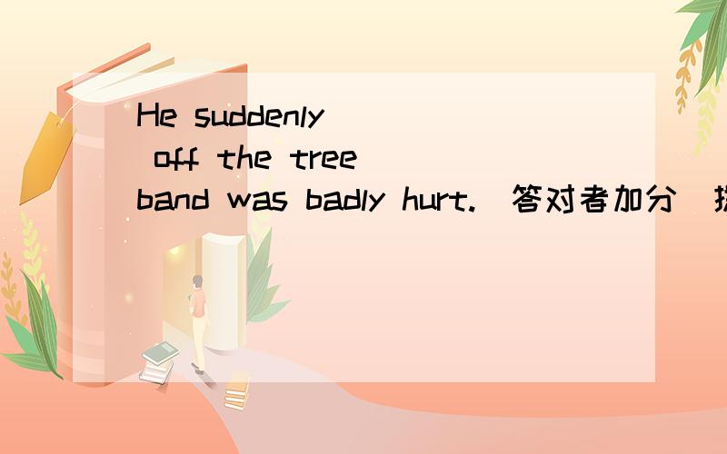 He suddenly __ off the tree band was badly hurt.（答对者加分）提示 ：有4个字母 f 开头Please get all the __ back after the brelay race.Don't drop any提示：s开头的单词 有6个Please keep __ in the library .Don't talk.提示：6